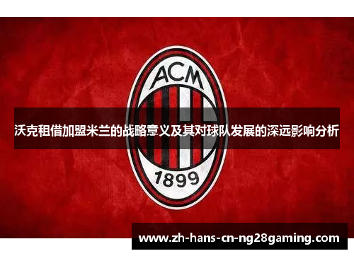 沃克租借加盟米兰的战略意义及其对球队发展的深远影响分析 沃克租借加盟米兰的战略意义及其对球队发展的深远影响分析