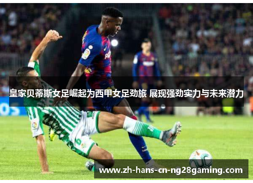皇家贝蒂斯女足崛起为西甲女足劲旅 展现强劲实力与未来潜力