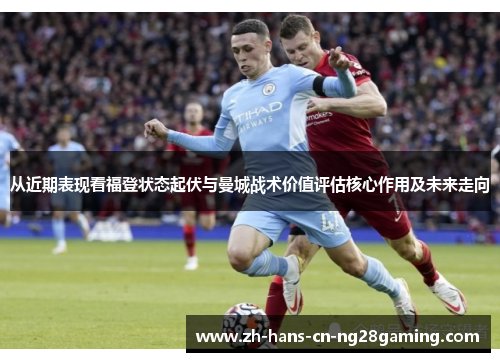 从近期表现看福登状态起伏与曼城战术价值评估核心作用及未来走向