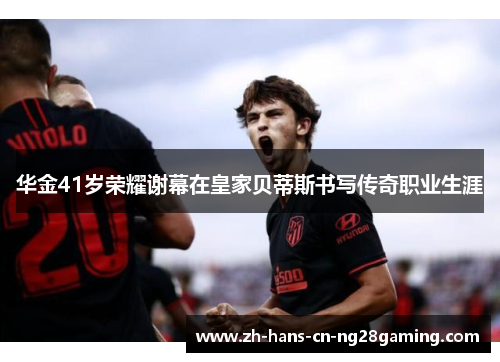 华金41岁荣耀谢幕在皇家贝蒂斯书写传奇职业生涯 华金41岁荣耀谢幕在皇家贝蒂斯书写传奇职业生涯