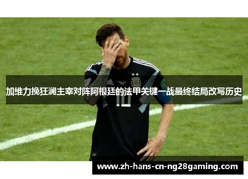 加维力挽狂澜主宰对阵阿根廷的法甲关键一战最终结局改写历史