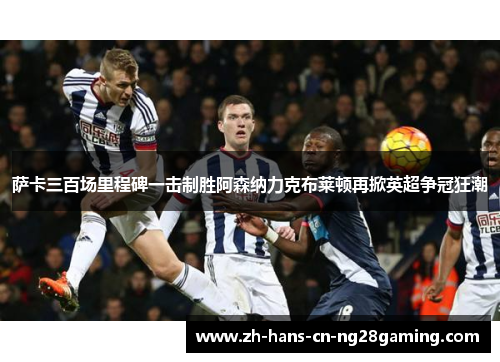 萨卡三百场里程碑一击制胜阿森纳力克布莱顿再掀英超争冠狂潮 萨卡三百场里程碑一击制胜阿森纳力克布莱顿再掀英超争冠狂潮
